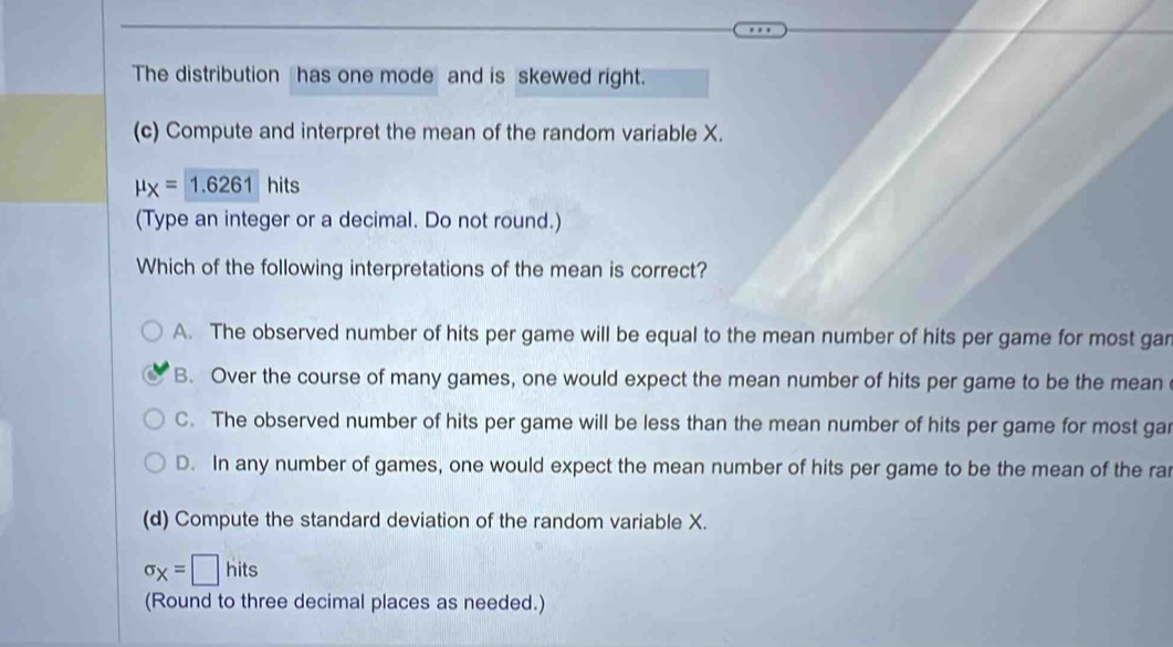 The distribution has one mode and is skewed right.
(c) Compute and interpret the mean of the random variable X.
mu _X=1.6261 hits
(Type an integer or a decimal. Do not round.)
Which of the following interpretations of the mean is correct?
A. The observed number of hits per game will be equal to the mean number of hits per game for most gan
B. Over the course of many games, one would expect the mean number of hits per game to be the mean
C. The observed number of hits per game will be less than the mean number of hits per game for most gar
D. In any number of games, one would expect the mean number of hits per game to be the mean of the ra
(d) Compute the standard deviation of the random variable X.
sigma _X=□ hits
(Round to three decimal places as needed.)