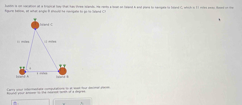 Justin is on vacation at a tropical bay that has three islands. He rents a boat on Island A and plans to navigate to Island C, which is 11 miles away. Based on the 
figure below, at what angle θ should he navigate to go to Island C? 
Carry your intermediate computations to at least four decimal places. 
Round your answer to the nearest tenth of a degree.