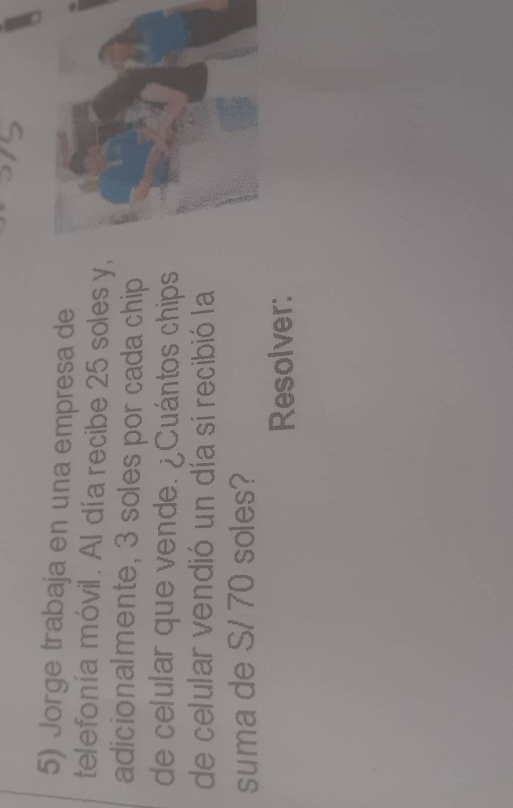 Jorge trabaja en una empresa de 
telefonía móvil. Al día recibe 25 soles y, 
adicionalmente, 3 soles por cada chip 
de celular que vende. ¿Cuántos chips 
de celular vendió un día si recibió la 
suma de S/ 70 soles? 
Resolver: