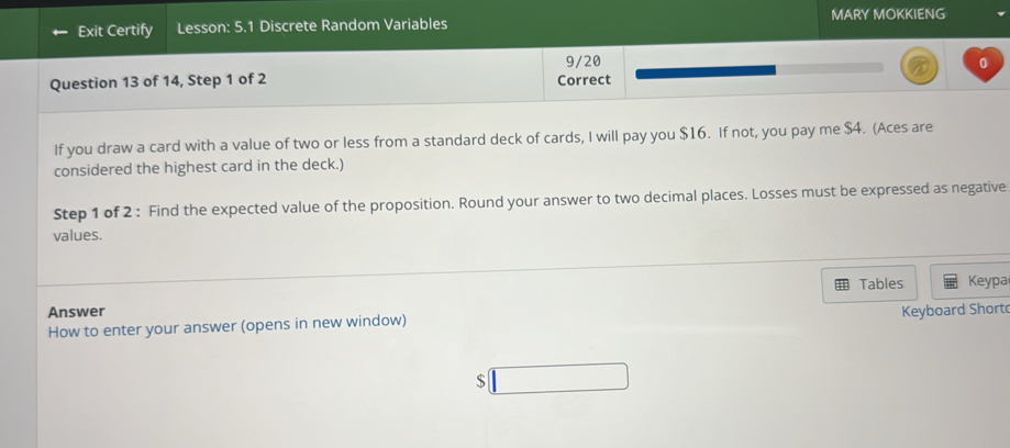 Exit Certify Lesson: 5.1 Discrete Random Variables MARY MOKKIENG 
9/20 0 
Question 13 of 14, Step 1 of 2 Correct 
If you draw a card with a value of two or less from a standard deck of cards, I will pay you $16. If not, you pay me $4. (Aces are 
considered the highest card in the deck.) 
Step 1 of 2 : Find the expected value of the proposition. Round your answer to two decimal places. Losses must be expressed as negative 
values. 
Tables Keypa 
Answer 
How to enter your answer (opens in new window) Keyboard Short 
$