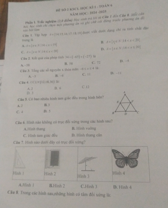 Đề Số 2 KSCL Học kÍ 1 - toán 6
Năm HC: 2024 -2025
Phần 1. Trắc nghiệm (2,0 điểm) Học sinh trà lới từ Câu 1 đến Câu 8. Mỗi câu
hoi, học xinh chỉ chọn một phương án và ghi chữ cái đứng trước phương án đồ
vào bài fàm
Câu 1. Tập hợp A= 14,15,16,17,18,19 được viết đưới dạng chỉ ra tính chất đặc
trưng là
B. A= x∈ N|14
A. A= x∈ N|14
C. A= x∈ N|14≤ x<20
D. A= x∈ N|14
Câu 2. Kết quả của phép tỉnh 34+(-65)+(-27) là
A. ~58 B. 58 C. 72 D. −4
Cầu 3. Tổng các số nguyên x thỏa mãn -6≤ x≤ 4 là:
A. ~5 B. -6 C. 11 D. -11
Câu 4. UCLN(12,18,30) là:
A. 2 B. 6 C. 12
D. 3
Cầu 5. Có bao nhiều hình tam giác đều trong hình bên?
A. 2 B. 3
C. 4 D. 5
Câu 6. Hình nào không có trục đối xứng trong các hình sau?
A.Hình thang B. Hình vuông
C. Hình tam giác đều D. Hình thang cân
Cầu 7. Hình nào dưới đây có trục đổi xứng?
Hinh ! Hình 2 Hình 4
A.Hinh l B.Hình 2 C.Hình 3 D. Hình 4
Câu 8. Trong các hình sau,những hình có tâm đối xứng là:
