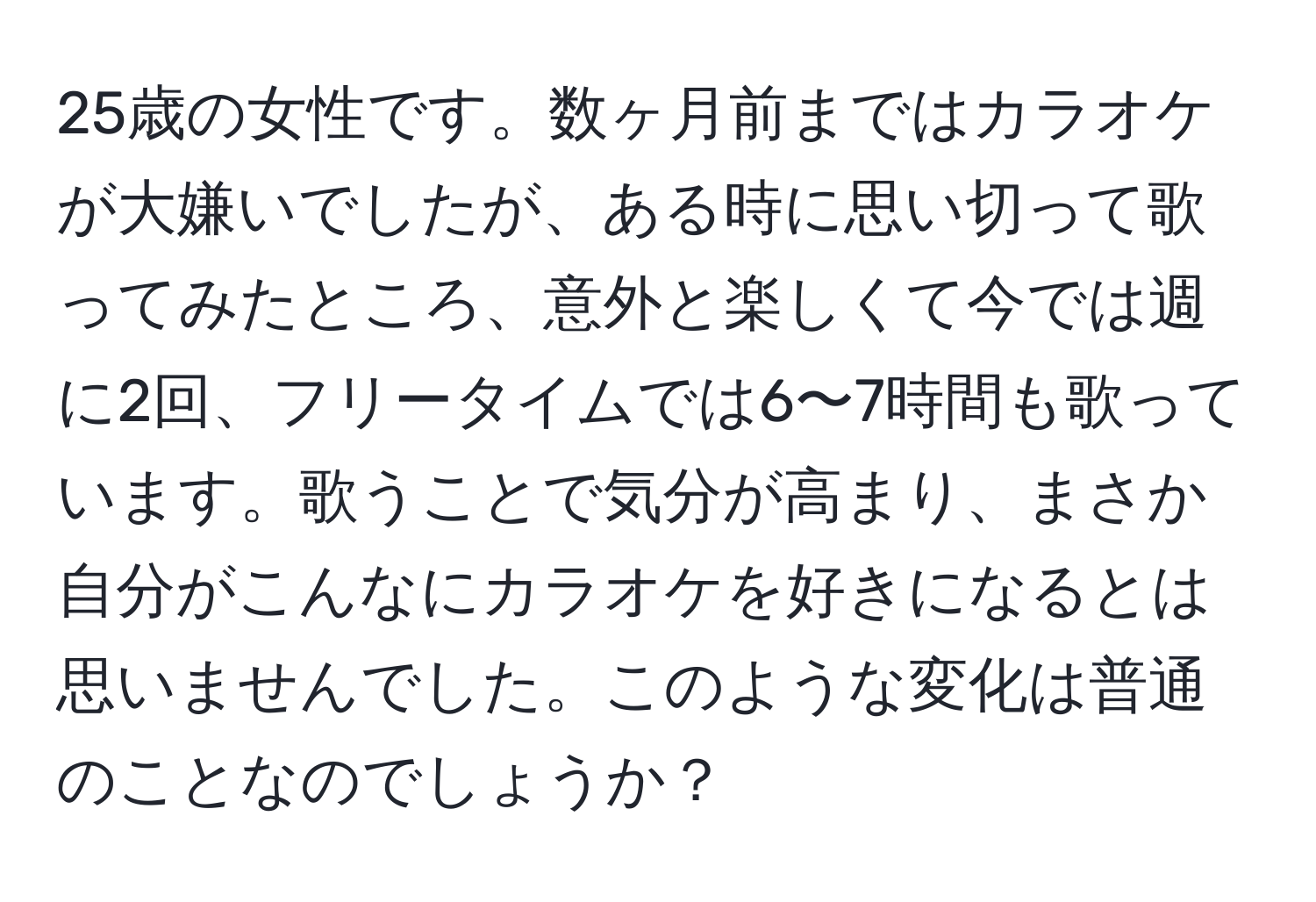 25歳の女性です。数ヶ月前まではカラオケが大嫌いでしたが、ある時に思い切って歌ってみたところ、意外と楽しくて今では週に2回、フリータイムでは6〜7時間も歌っています。歌うことで気分が高まり、まさか自分がこんなにカラオケを好きになるとは思いませんでした。このような変化は普通のことなのでしょうか？