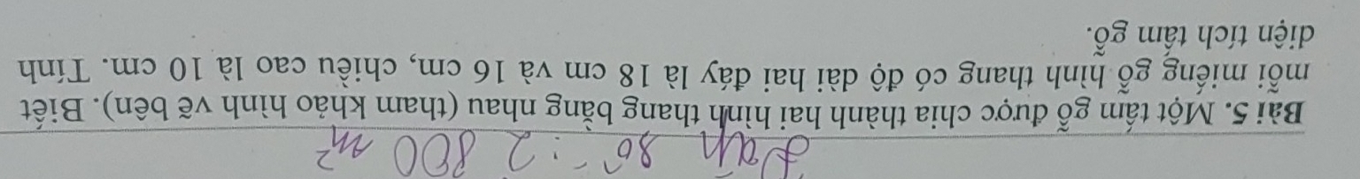 Một tấm gỗ được chia thành hai hình thang bằng nhau (tham khảo hình vẽ bên). Biết 
mỗi miếng gỗ hình thang có độ dài hai đáy là 18 cm và 16 cm, chiều cao là 10 cm. Tính 
diện tích tấm gỗ.