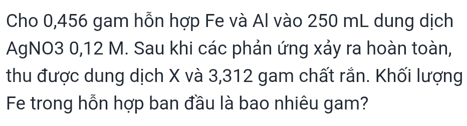 Cho 0,456 gam hỗn hợp Fe và Al vào 250 mL dung dịch 
AgNO3 0,12 M. Sau khi các phản ứng xảy ra hoàn toàn, 
thu được dung dịch X và 3,312 gam chất rắn. Khối lượng 
Fe trong hỗn hợp ban đầu là bao nhiêu gam?