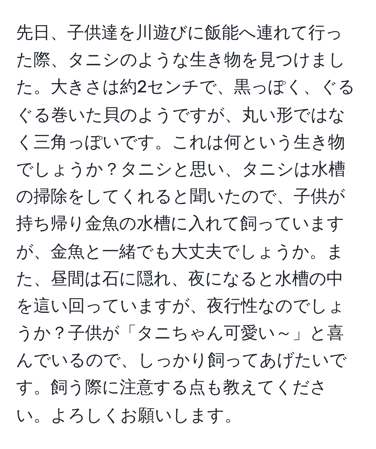 先日、子供達を川遊びに飯能へ連れて行った際、タニシのような生き物を見つけました。大きさは約2センチで、黒っぽく、ぐるぐる巻いた貝のようですが、丸い形ではなく三角っぽいです。これは何という生き物でしょうか？タニシと思い、タニシは水槽の掃除をしてくれると聞いたので、子供が持ち帰り金魚の水槽に入れて飼っていますが、金魚と一緒でも大丈夫でしょうか。また、昼間は石に隠れ、夜になると水槽の中を這い回っていますが、夜行性なのでしょうか？子供が「タニちゃん可愛い～」と喜んでいるので、しっかり飼ってあげたいです。飼う際に注意する点も教えてください。よろしくお願いします。