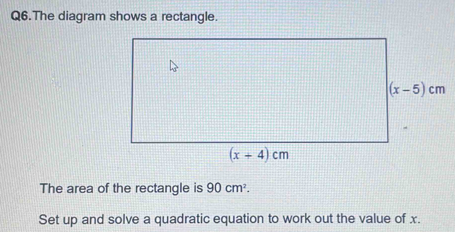 Q6.The diagram shows a rectangle.
The area of the rectangle is 90cm^2.
Set up and solve a quadratic equation to work out the value of x.