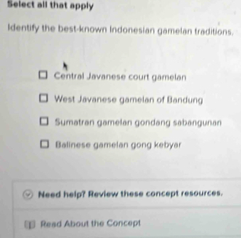 Select all that apply
Identify the best-known Indonesian gamelan traditions.
Central Javanese court gamelan
West Javanese gamelan of Bandung
Sumatran gamelan gondang sabangunan
Balinese gamelan gong kebyar
Need help? Review these concept resources.
Read About the Concept