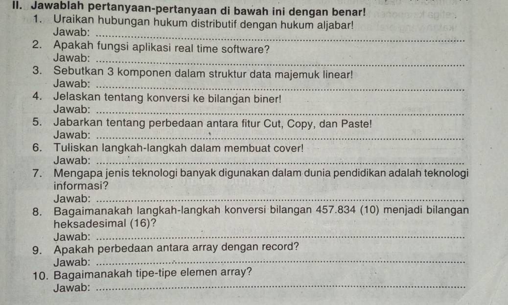 Jawablah pertanyaan-pertanyaan di bawah ini dengan benar! 
1. Uraikan hubungan hukum distributif dengan hukum aljabar! 
Jawab:_ 
2. Apakah fungsi aplikasi real time software? 
Jawab:_ 
3. Sebutkan 3 komponen dalam struktur data majemuk linear! 
Jawab:_ 
4. Jelaskan tentang konversi ke bilangan biner! 
Jawab:_ 
5. Jabarkan tentang perbedaan antara fitur Cut, Copy, dan Paste! 
Jawab:_ 
6. Tuliskan langkah-langkah dalam membuat cover! 
Jawab:_ 
7. Mengapa jenis teknologi banyak digunakan dalam dunia pendidikan adalah teknologi 
informasi? 
Jawab:_ 
8. Bagaimanakah langkah-langkah konversi bilangan 457.834 (10) menjadi bilangan 
heksadesimal (16)? 
Jawab:_ 
9. Apakah perbedaan antara array dengan record? 
Jawab: 
_ 
10. Bagaimanakah tipe-tipe elemen array? 
Jawab:_