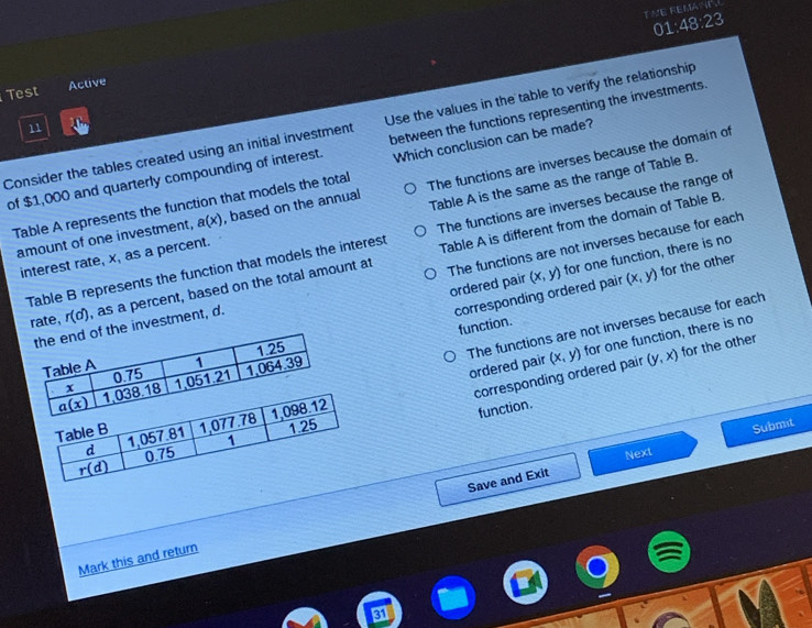 TVE REMANT.
01:48:23
Test Active
Consider the tables created using an initial investment Use the values in the table to verify the relationship
11
of $1,000 and quarterly compounding of interest. between the functions representing the investments
Table A represents the function that models the total Which conclusion can be made?
amount of one investment, a(x) , based on the annual The functions are inverses because the domain of
interest rate, x, as a percent. Table A is the same as the range of Table B.
Table B represents the function that models the interest The functions are inverses because the range of
rate, r(d) , as a percent, based on the total amount at Table A is different from the domain of Table B.
ordered pair (x,y) for one function, there is no
(x,y) for the other
e investment, d. The functions are not inverses because for each
corresponding ordered pair
function.
The functions are not inverses because for each ordered pair (x,y) for one function, there is no
corresponding ordered pair (y,x) for the other
function.
Next
Save and Exit Submit
Mark this and return