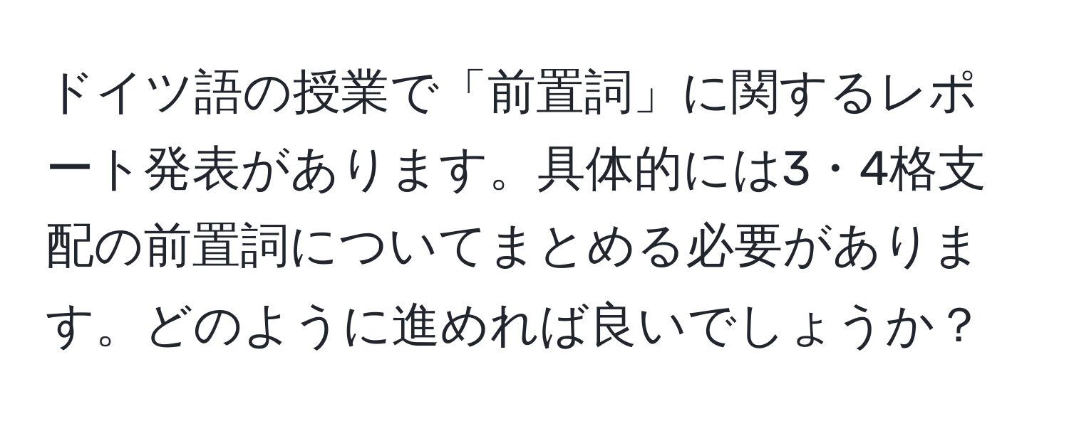 ドイツ語の授業で「前置詞」に関するレポート発表があります。具体的には3・4格支配の前置詞についてまとめる必要があります。どのように進めれば良いでしょうか？