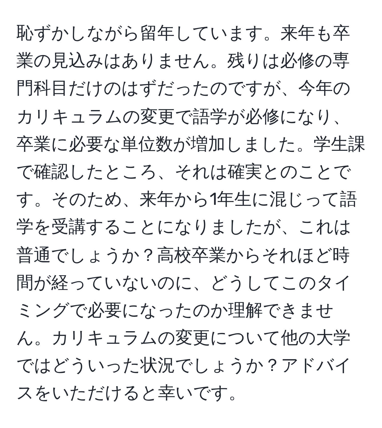 恥ずかしながら留年しています。来年も卒業の見込みはありません。残りは必修の専門科目だけのはずだったのですが、今年のカリキュラムの変更で語学が必修になり、卒業に必要な単位数が増加しました。学生課で確認したところ、それは確実とのことです。そのため、来年から1年生に混じって語学を受講することになりましたが、これは普通でしょうか？高校卒業からそれほど時間が経っていないのに、どうしてこのタイミングで必要になったのか理解できません。カリキュラムの変更について他の大学ではどういった状況でしょうか？アドバイスをいただけると幸いです。