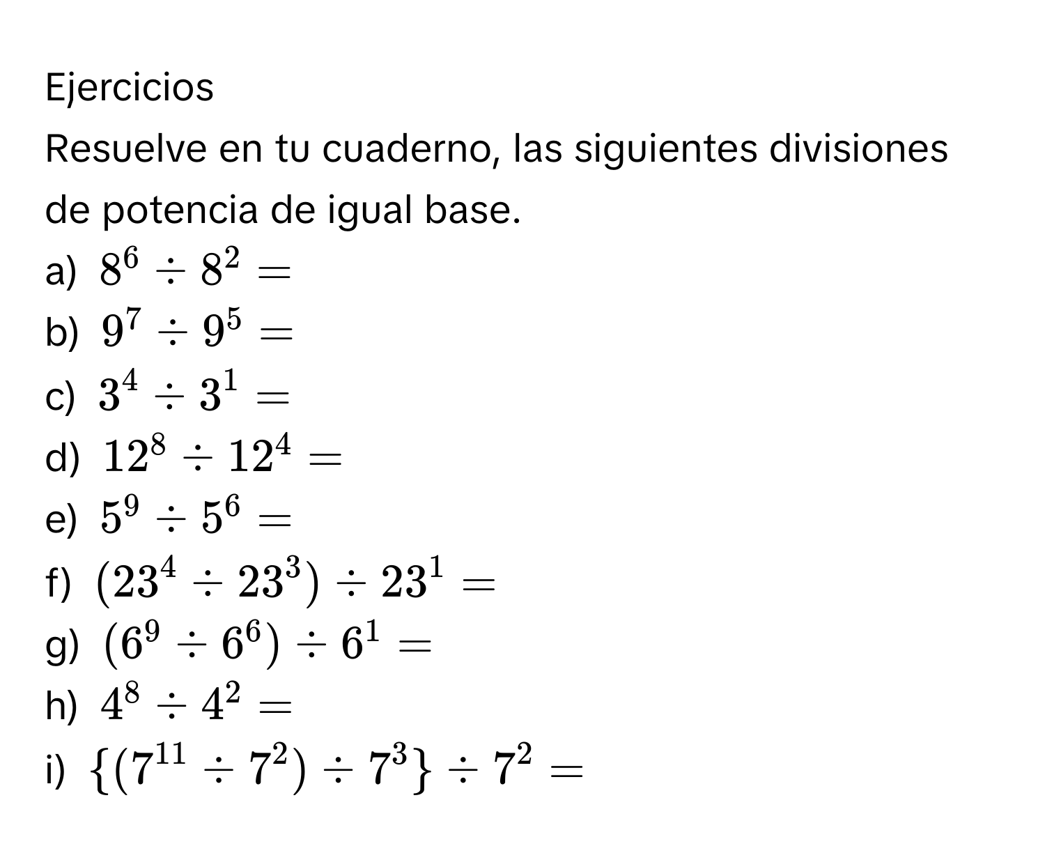 Ejercicios
Resuelve en tu cuaderno, las siguientes divisiones de potencia de igual base.
a) $8^6/ 8^2=$
b) $9^7/ 9^5=$
c) $3^4/ 3^1=$
d) $12^8/ 12^4=$
e) $5^9/ 5^6=$
f) $(23^4/ 23^3)/ 23^1=$
g) $(6^9/ 6^6)/ 6^1=$
h) $4^8/ 4^2=$
i) $ (7^(11)/ 7^2)/ 7^3 / 7^2=$