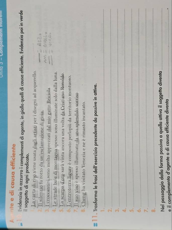 Unita 3 - Complement inairem 
Avente e di causa efficiente 
Evidenzia in azzurro i complementi di agente, in giallo quelli di causa efficiente. Evidenzia poi in verde 
il soggetto di ogni predicato. 
La carta di riso viene usata dagli artisti per i disegni ad acquerello. 
2. Il silenzio fu rotto da un'esclamazione di gioia. 
3. I croccantini sono molto apprezzati dal mio gatto Briciola 
4. Le strade buie di montagna spesso sono illuminate solo dalla luna. 
5. La scarpa d'oro sarà vinta ancora una volta da Cristiano Ronaldo. 
6. L'entroterra ligure è composto perlopiù da territorio montuoso. 
7. Il suo viso è spesso illuminato da uno splendido sorriso. 
8. Cheng ha visitato Venezia e ne è rimasto incantato. 
#11 . Trasforma le frasi dell’esercizio precedente da passive in attive. 
1._ 
2._ 
3._ 
4._ 
5._ 
6._ 
7._ 
8._ 
Nel passaggio dalla forma passiva a quella attiva il soggetto diventa_ 
e il complemento d’agente o di causa efficiente diventa_ 
.