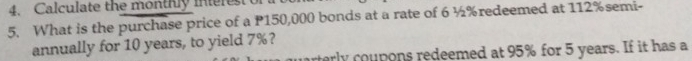 Calculate the monthly intere 
5. What is the purchase price of a P150,000 bonds at a rate of 6 ½% redeemed at 112% semi- 
annually for 10 years, to yield 7%? 
rly coupons redeemed at 95% for 5 years. If it has a