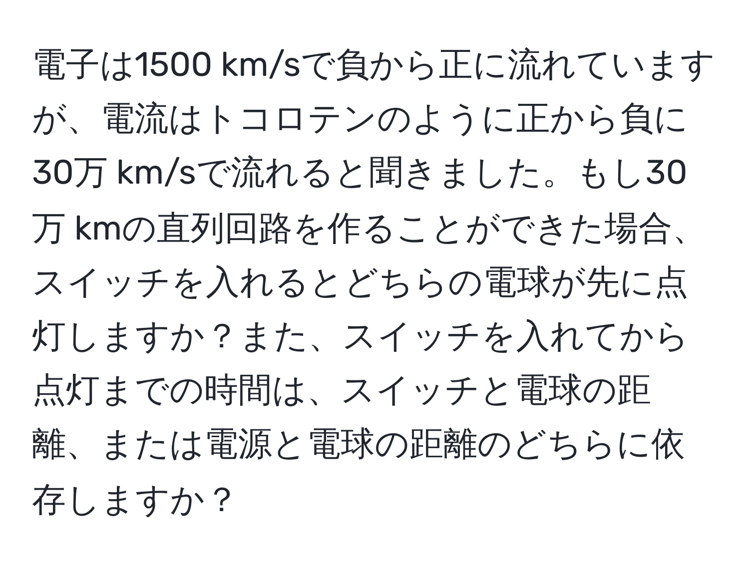 電子は1500 km/sで負から正に流れていますが、電流はトコロテンのように正から負に30万 km/sで流れると聞きました。もし30万 kmの直列回路を作ることができた場合、スイッチを入れるとどちらの電球が先に点灯しますか？また、スイッチを入れてから点灯までの時間は、スイッチと電球の距離、または電源と電球の距離のどちらに依存しますか？