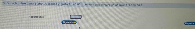 3.-Si un hombre gana $ 200.00 diarios y gasta $ 140.00 ¿ cuántos días tardará en ahorrar $ 3,000.00 ? 
Respuesta: 
Siguiente= Regresar