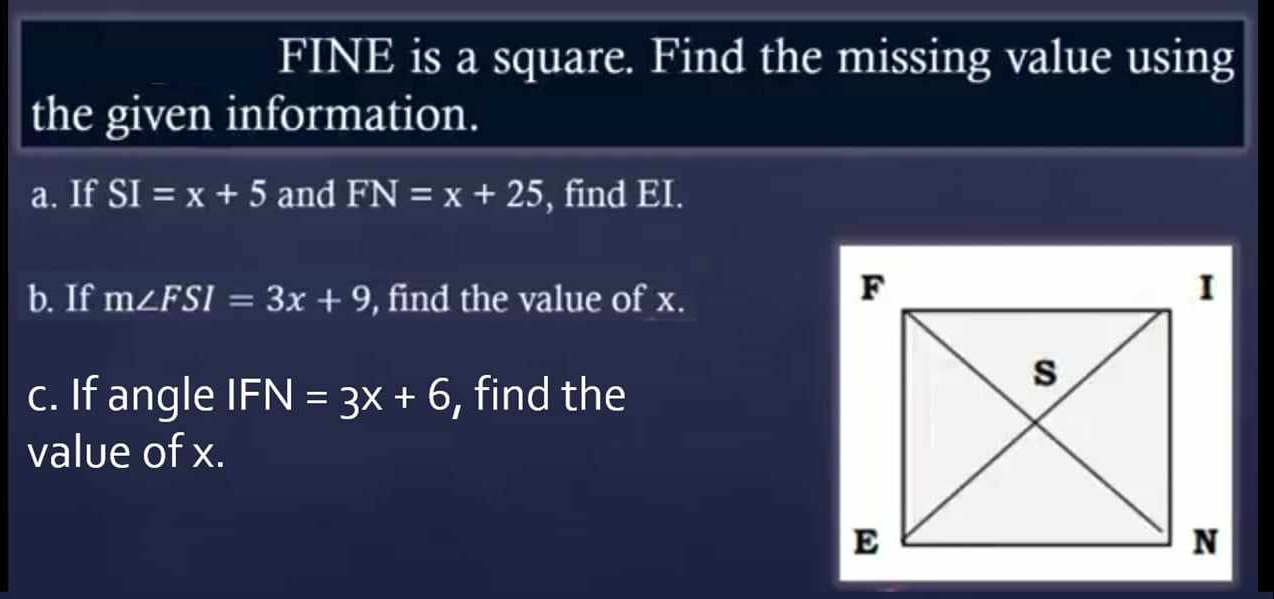 FINE is a square. Find the missing value using 
the given information. 
a. If SI=x+5 and FN=x+25 , find EI. 
b. If m∠ FSI=3x+9 , find the value of x. 
c. If angle IFN=3x+6 , find the 
value of x.