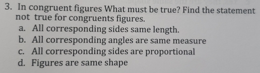 In congruent figures What must be true? Find the statement
not true for congruents figures.
a. All corresponding sides same length.
b. All corresponding angles are same measure
c. All corresponding sides are proportional
d. Figures are same shape