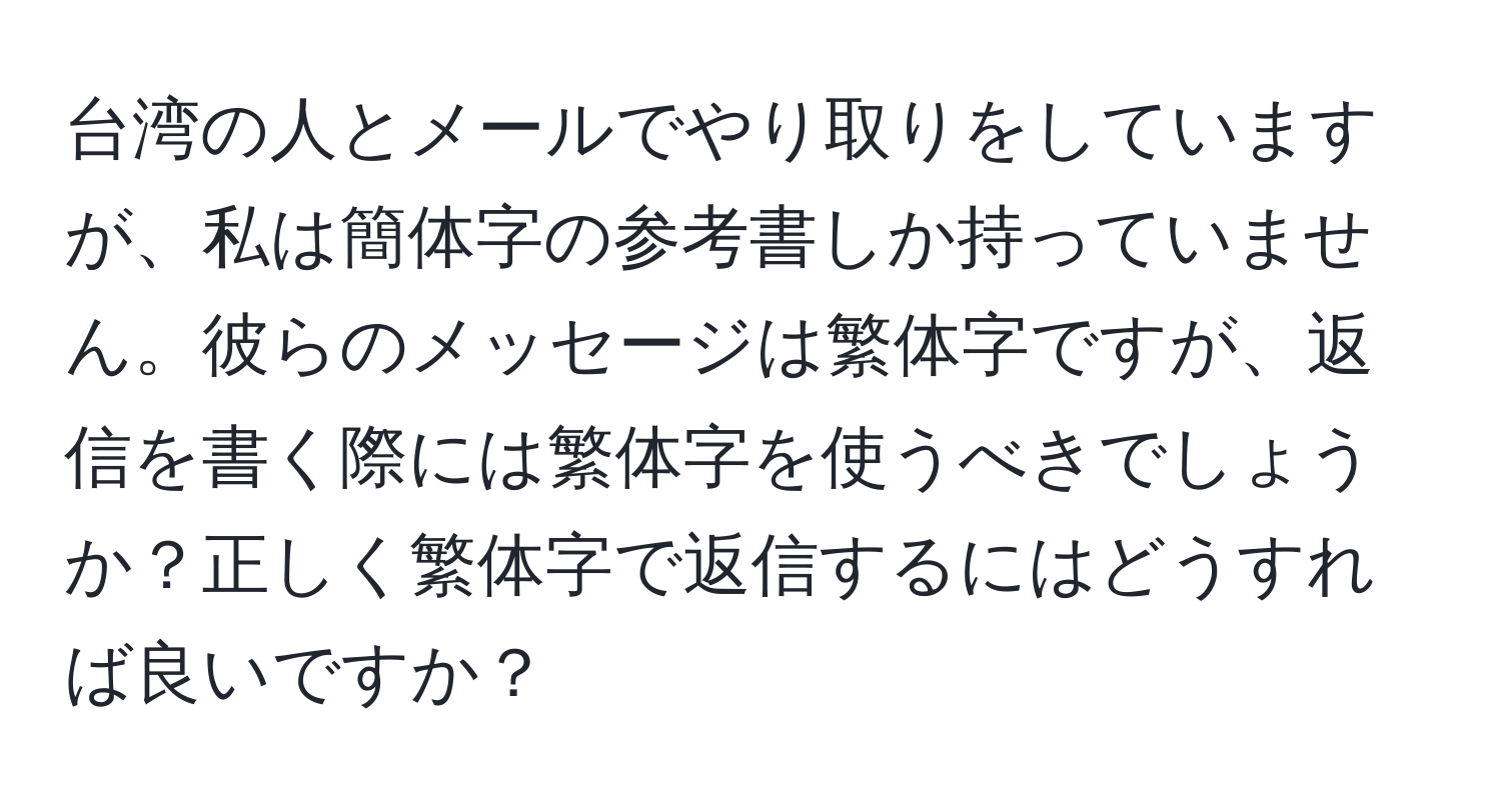 台湾の人とメールでやり取りをしていますが、私は簡体字の参考書しか持っていません。彼らのメッセージは繁体字ですが、返信を書く際には繁体字を使うべきでしょうか？正しく繁体字で返信するにはどうすれば良いですか？