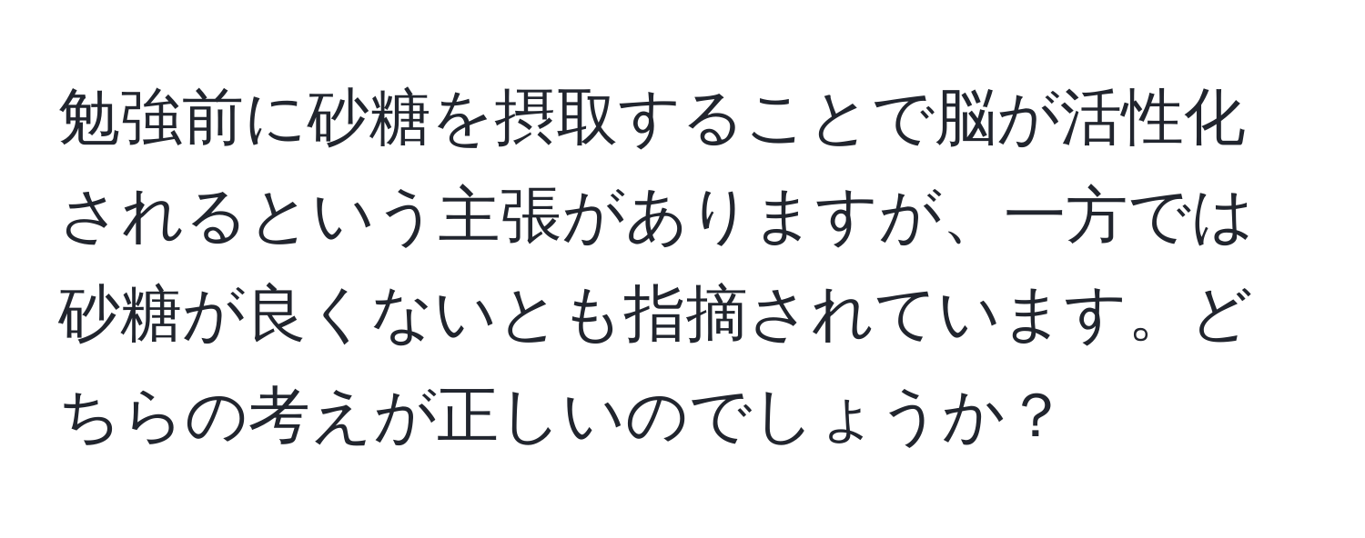 勉強前に砂糖を摂取することで脳が活性化されるという主張がありますが、一方では砂糖が良くないとも指摘されています。どちらの考えが正しいのでしょうか？