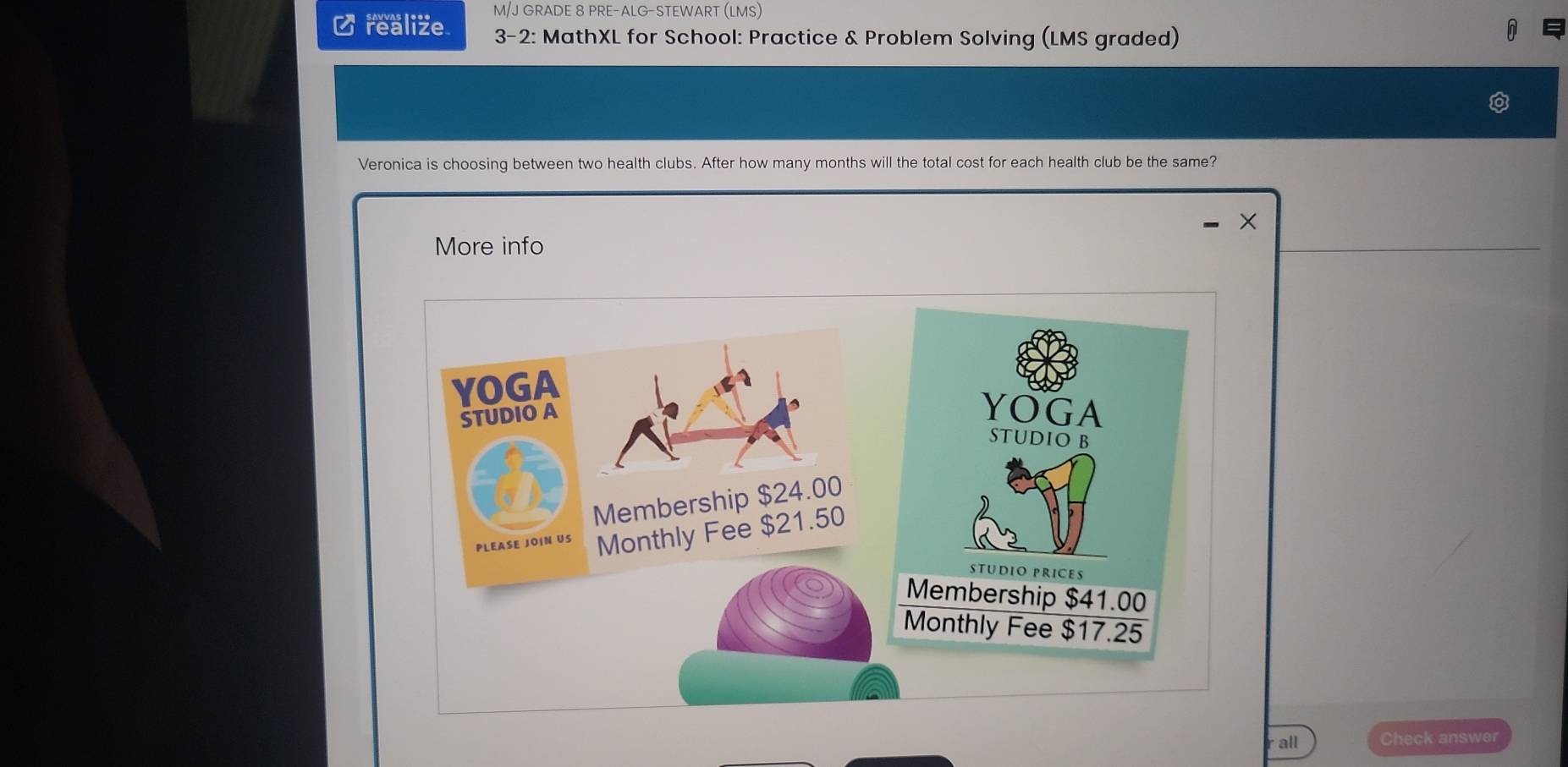 M/J GRADE 8 PRE-ALG-STEWART (LMS) 
C realize 3-2: MathXL for School: Practice & Problem Solving (LMS graded) 
Veronica is choosing between two health clubs. After how many months will the total cost for each health club be the same? 
× 
More info 
YOGA 
STUDIO A 
Membership $24.00
PLEASE JOIN US Monthly Fee $21.50
all Check answer