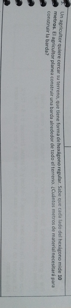 Un agricultor quiere cercar su terreno, que tiene forma de hexágono regular. Sabe que cada lado del hexágono mide 10
metros. El agricultor planea construir una barda alrededor de todo el terreno. ¿Cuántos metros de material necesitará para 
construir la barda?
