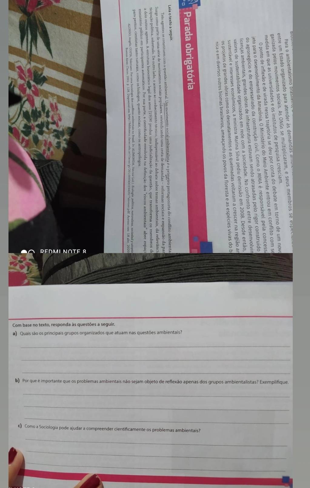 Com base no texto, responda às questões a seguir. 
a) Quais são os principais grupos organizados que atuam nas questões ambientais? 
_ 
_ 
_ 
b) Por que é importante que os problemas ambientais não sejam objeto de reflexão apenas dos grupos ambientalistas? Exemplifique. 
_ 
_ 
_ 
c) Como a Sociologia pode ajudar a compreender cientificamente os problemas ambientais? 
_ 
_ 
_