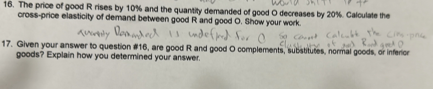 The price of good R rises by 10% and the quantity demanded of good O decreases by 20%. Calculate the 
cross-price elasticity of demand between good R and good O. Show your work. 
17. Given your answer to question #16, are good R and good O complements, substitutes, normal goods, or inferior 
goods? Explain how you determined your answer.