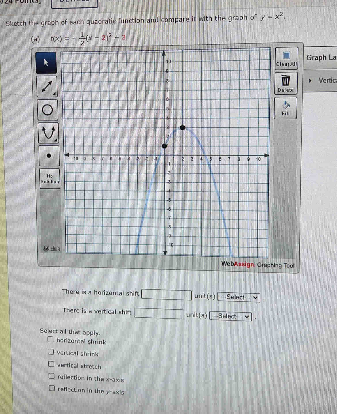 724 omts
Sketch the graph of each quadratic function and compare it with the graph of y=x^2. 
(a) f(x)=- 1/2 (x-2)^2+3
Graph La
Clear All
Vertic
Delete
Fill
So
WebAssign. Graphing Tool
There is a horizontal shift □ unit(s) ---Select---
There is a vertical shift unit(s) | ---Select--- 
Select all that apply.
horizontal shrink
vertical shrink
vertical stretch
reflection in the x-axis
reflection in the y-axis