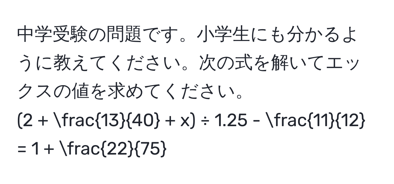 中学受験の問題です。小学生にも分かるように教えてください。次の式を解いてエックスの値を求めてください。  
(2 +  13/40  + x) ÷ 1.25 -  11/12  = 1 +  22/75 