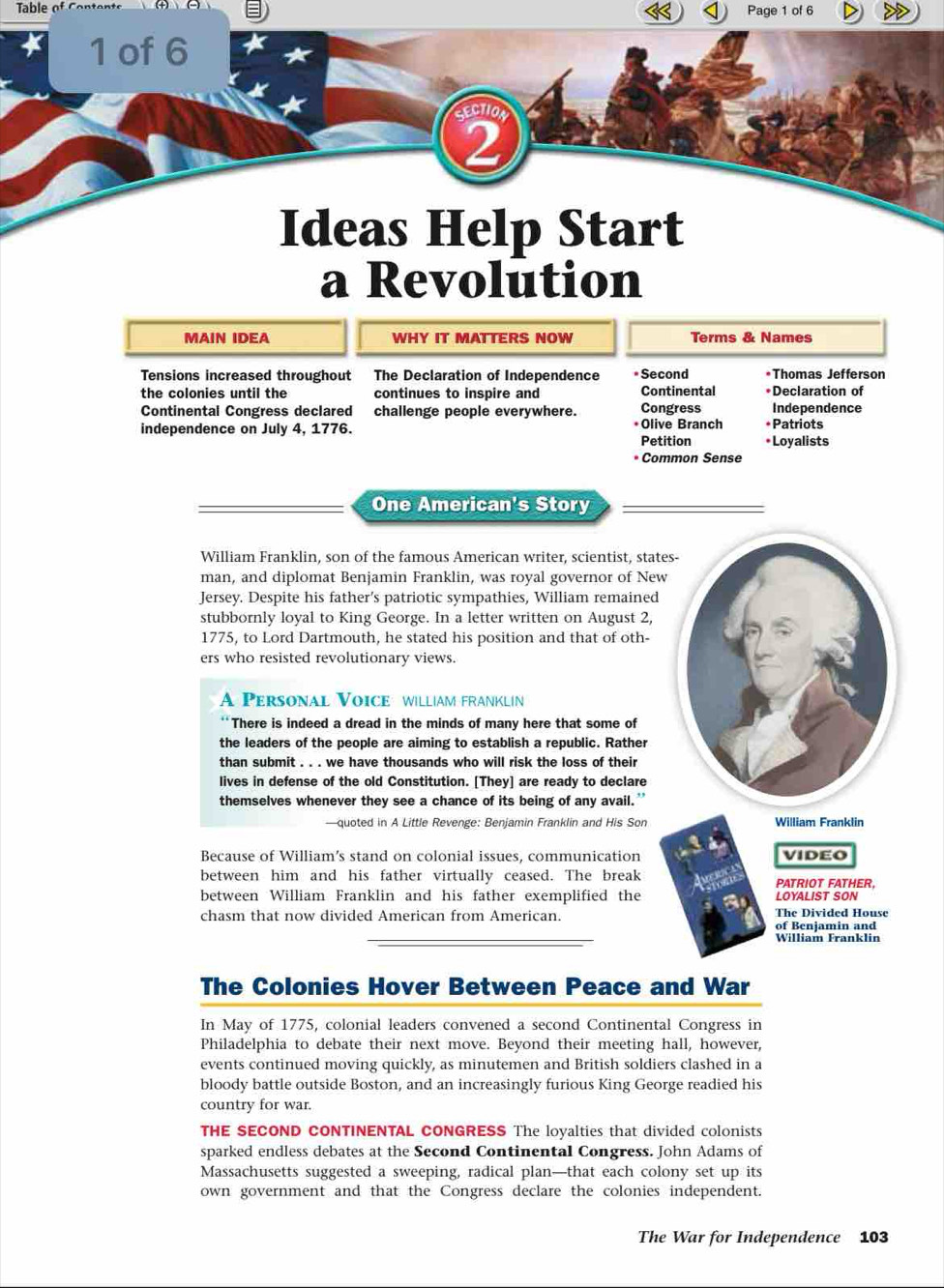 Table of Page 1 of 6 
1 of 6 
SECTION 
2 
Ideas Help Start 
a Revolution 
MAIN IDEA WHY IT MATTERS NOW Terms & Names 
Tensions increased throughout :The Declaration of Independence *Second *Thomas Jefferson 
the colonies until the continues to inspire and Continental *Declaration of 
Continental Congress declared challenge people everywhere. Congress Independence 
independence on July 4, 1776. *Olive Branch *Patriots 
Petition *Loyalists 
* Common Sense 
One American's Story 
William Franklin, son of the famous American writer, scientist, stat 
man, and diplomat Benjamin Franklin, was royal governor of New 
Jersey. Despite his father’s patriotic sympathies, William remained 
stubbornly loyal to King George. In a letter written on August 2, 
1775, to Lord Dartmouth, he stated his position and that of oth- 
ers who resisted revolutionary views. 
A Personal Voice william franklín 
There is indeed a dread in the minds of many here that some of 
the leaders of the people are aiming to establish a republic. Rather 
than submit . . . we have thousands who will risk the loss of their 
lives in defense of the old Constitution. [They] are ready to declare 
themselves whenever they see a chance of its being of any avail." 
—quoted in A Little Revenge: Benjamin Franklin and His Son 
Because of William’s stand on colonial issues, communication 
between him and his father virtually ceased. The break 
between William Franklin and his father exemplified the 
chasm that now divided American from American. 
The Colonies Hover Between Peace and War 
In May of 1775, colonial leaders convened a second Continental Congress in 
Philadelphia to debate their next move. Beyond their meeting hall, however, 
events continued moving quickly, as minutemen and British soldiers clashed in a 
bloody battle outside Boston, and an increasingly furious King George readied his 
country for war. 
THE SECOND CONTINENTAL CONGRESS The loyalties that divided colonists 
sparked endless debates at the Second Continental Congress. John Adams of 
Massachusetts suggested a sweeping, radical plan—that each colony set up its 
own government and that the Congress declare the colonies independent. 
The War for Independence 103