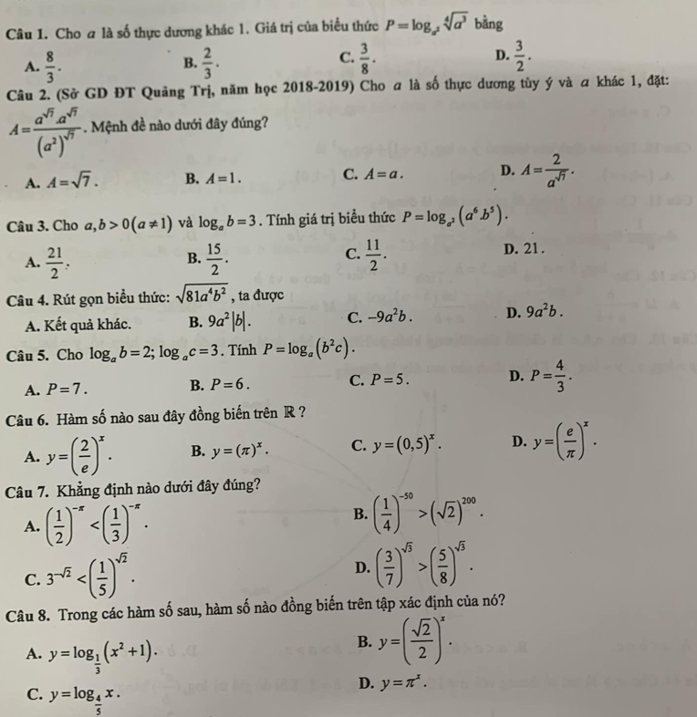 Cho a là số thực dương khác 1. Giá trị của biểu thức P=log _a^2sqrt[4](a^3) t ằng
A.  8/3 .  2/3 .  3/8 .  3/2 .
B.
C.
D.
Câu 2. (Sở GD ĐT Quảng Trị, năm học 2018-2019) Cho a là số thực dương tùy ý và a khác 1, đặt:
A=frac a^(sqrt(7)).a^(sqrt(7))(a^2)^sqrt(7). Mệnh đề nào dưới đây đúng?
A. A=sqrt(7). B. A=1. C. A=a. D. A= 2/a^(sqrt(7)) .
Câu 3. Cho a,b>0(a!= 1) và log _ab=3. Tính giá trị biểu thức P=log _a^2(a^6.b^5).
C.
A.  21/2 :  15/2 .  11/2 .
B.
D. 21 .
Câu 4. Rút gọn biểu thức: sqrt(81a^4b^2) , ta được
A. Kết quả khác. B. 9a^2|b|. C. -9a^2b. D. 9a^2b.
Câu 5. Cho log _ab=2;log _ac=3. Tính P=log _a(b^2c).
A. P=7. B. P=6. C. P=5. D. P= 4/3 .
Câu 6. Hàm số nào sau đây đồng biến trên R ?
A. y=( 2/e )^x. B. y=(π )^x. C. y=(0,5)^x. D. y=( e/π  )^x.
Câu 7. Khẳng định nào dưới đây đúng?
A. ( 1/2 )^-π 
B. ( 1/4 )^-50>(sqrt(2))^200.
C. 3^(-sqrt(2))
D. ( 3/7 )^sqrt(3)>( 5/8 )^sqrt(3).
Câu 8. Trong các hàm số sau, hàm số nào đồng biến trên tập xác định của nó?
A. y=log _ 1/3 (x^2+1).
B. y=( sqrt(2)/2 )^x.
C. y=log _ 4/5 x.
D. y=π^x.