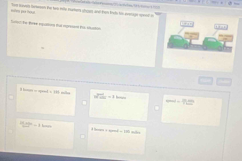 a
eyer//showDetails=faise=essons/21/activities/583/tems/33353
miles per hour. Tom travels between the two mile markers shown and then finds his average speed in
1 30e m
Select the three equations that represent this situation.
4302approx
3 hours = speed * 195 miles  peed/150miles =3 hours
speed sim J
 195mine/npeed =3 hours 3 hours. x speed =105 miles