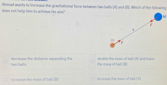 Ahmad wants to increase the gravitational force between two balls (A) and (B). Which of the following
does not help him to achieve his aim?
M
F
r
m
F
decrease the distance separating the double the mass of ball (A) and halve
two balls the mass of ball (B)
increase the mass of ball (B) increase the mass of ball (A)