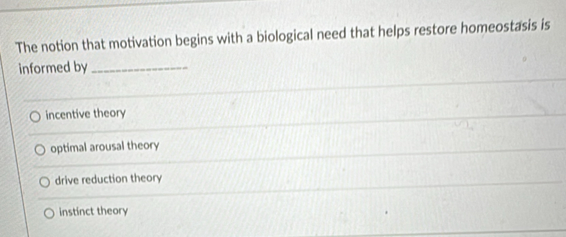 The notion that motivation begins with a biological need that helps restore homeostasis is
informed by_
incentive theory
optimal arousal theory
drive reduction theory
instinct theory