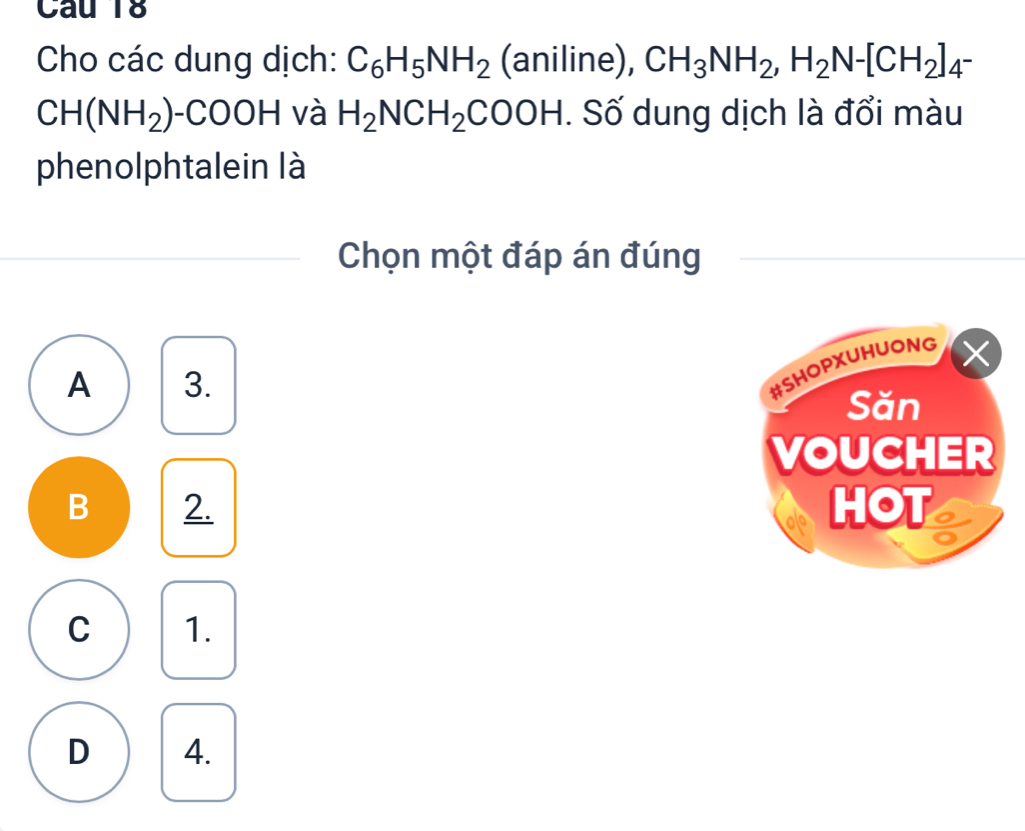 Cho các dung dịch: C_6H_5NH_2 (aniline), CH_3NH_2, H_2N-[CH_2]_4-
CH(NH_2) -COOH và H_2NCH_2COOH. Số dung dịch là đổi màu
phenolphtalein là
Chọn một đáp án đúng
A 3.
#SHOPXUHUONG X
Săn
VOUCHER
B 2. HOT
C 1.
D 4.