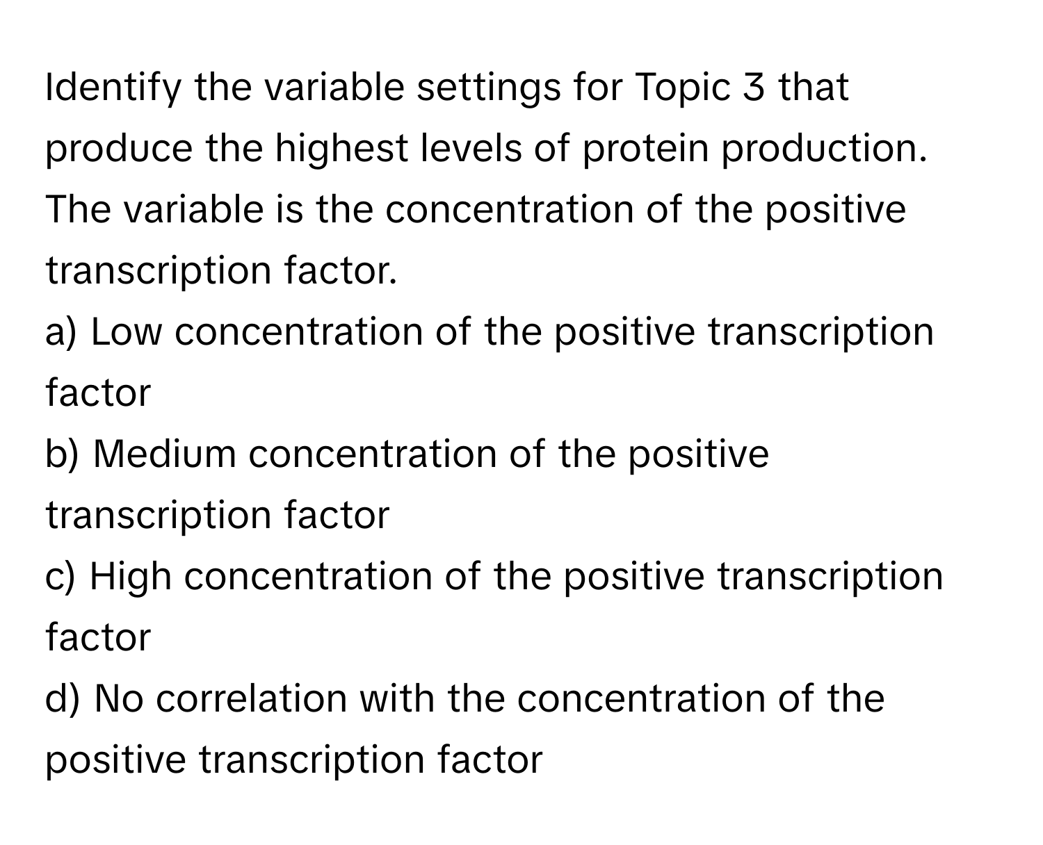 Identify the variable settings for Topic 3 that produce the highest levels of protein production. The variable is the concentration of the positive transcription factor. 

a) Low concentration of the positive transcription factor 
b) Medium concentration of the positive transcription factor 
c) High concentration of the positive transcription factor 
d) No correlation with the concentration of the positive transcription factor