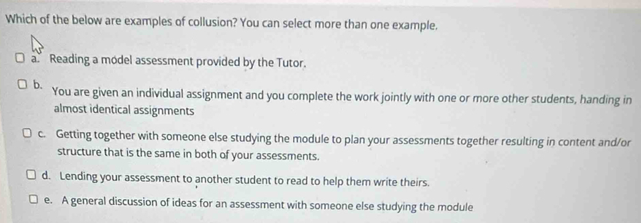 Which of the below are examples of collusion? You can select more than one example.
a Reading a model assessment provided by the Tutor.
b. You are given an individual assignment and you complete the work jointly with one or more other students, handing in
almost identical assignments
c. Getting together with someone else studying the module to plan your assessments together resulting in content and/or
structure that is the same in both of your assessments.
d. Lending your assessment to another student to read to help them write theirs.
e. A general discussion of ideas for an assessment with someone else studying the module