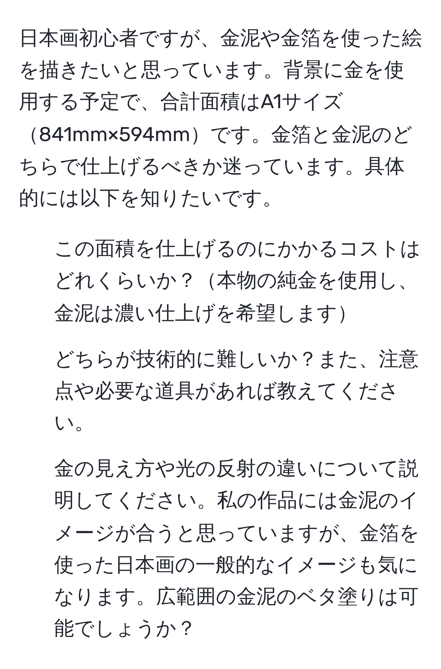 日本画初心者ですが、金泥や金箔を使った絵を描きたいと思っています。背景に金を使用する予定で、合計面積はA1サイズ841mm×594mmです。金箔と金泥のどちらで仕上げるべきか迷っています。具体的には以下を知りたいです。  
1. この面積を仕上げるのにかかるコストはどれくらいか？本物の純金を使用し、金泥は濃い仕上げを希望します  
2. どちらが技術的に難しいか？また、注意点や必要な道具があれば教えてください。  
3. 金の見え方や光の反射の違いについて説明してください。私の作品には金泥のイメージが合うと思っていますが、金箔を使った日本画の一般的なイメージも気になります。広範囲の金泥のベタ塗りは可能でしょうか？