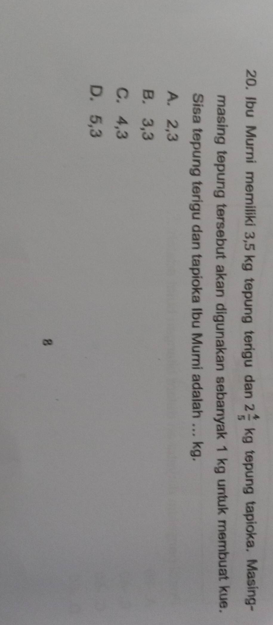 Ibu Murni memiliki 3,5 kg tepung terigu dan 2 4/5 kg tepung tapioka. Masing-
masing tepung tersebut akan digunakan sebanyak 1 kg untuk membuat kue.
Sisa tepung terigu dan tapioka Ibu Mumi adalah ... kg.
A. 2,3
B. 3, 3
C. 4,3
D. 5, 3
8