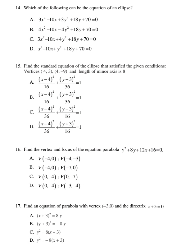 Which of the following can be the equation of an ellipse?
A. 3x^2-10x+3y^2+18y+70=0
B. 4x^2-10x-4y^2+18y+70=0
C. 3x^2-10x+4y^2+18y+70=0
D. x^2-10x+y^2+18y+70=0
15. Find the standard equation of the ellipse that satisfied the given conditions:
Vertices (4,3), (4,-9) and length of minor axis is 8
A. frac (x-4)^216+frac (y-3)^236=1
B. frac (x-4)^216+frac (y+3)^236=1
C. frac (x-4)^236+frac (y-3)^216=1
D. frac (x-4)^236+frac (y+3)^216=1
16. Find the vertex and focus of the equation parabola y^2+8y+12x+16=0.
A. V(-4,0); F(-4,-3)
B. V(-4,0); F(-7,0)
C. V(0,-4); F(0,-7)
D. V(0,-4); F(-3,-4)
17. Find an equation of parabola with vertex (-3,0) and the directrix x+5=0.
A. (x+3)^2=8y
B. (y+3)^2=-8y
C. y^2=8(x+3)
D. y^2=-8(x+3)