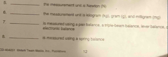 the measurement unit is Newton (N) 
6. _the measurement unit is kilogram (kg), gram (g), and millligram (mg) 
7. _is measured using a pan balance, a triple-beam balance, lever balance, c 
electronic balance 
B. _is measured using a spring balance 
CD-404251 GiMark Twain Madia, Ino. Pusismers 12