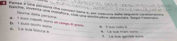 ome 
Pensa a una persona che conosci bene e, per ciáscuna delle sequenti caratteristiche 
fisiche, inventa una metafora, cioè una similitudine abbreviata. Sequi l'esempio 
Nome della persona: 
a. I suoi capelli sono un campo di grano. d. Il suo collo è_ 
b. I suoi occhi sono 
_ 
c. La sua bocca è_ 
e. Le sue mani sono_ 
f. Le sue gambe sono_