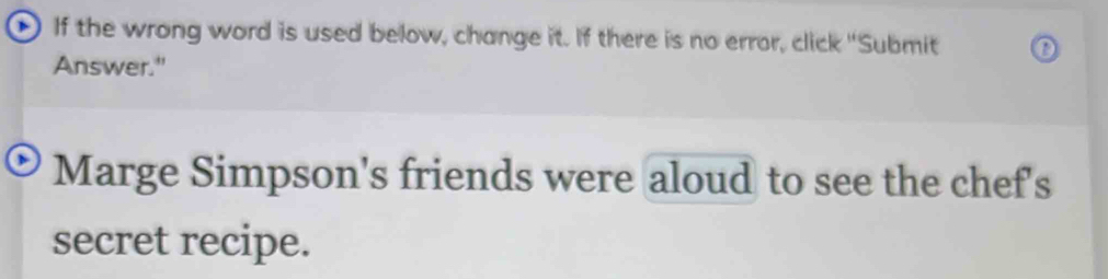 If the wrong word is used below, change it. If there is no error, click "Submit 
Answer." 
Marge Simpson's friends were aloud to see the chef's 
secret recipe.