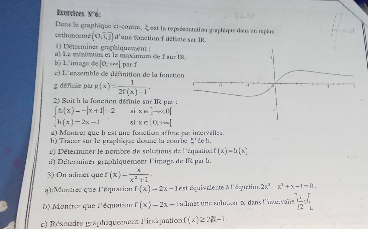 Exercices N° 6: 
Dans le graphique ci-contre, ξ est la représentation graphique dans un repère 
orthonormé (O,vector i,vector j) d'une fonction f définie sur IR. 
1) Déterminer graphiquement : 
a) Le minimum et le maximum de f sur I
b) L'image de [0;+∈fty [ par f
c) L'ensemble de définition de la fonctio 
g définie par g(x)= 1/2f(x)-1 . 
2) Soit h la fonction définie sur IR par : 
si x∈ ]-∈fty ;0[
beginarrayl h(x)=-|x+1|-2 h(x)=2x-1endarray. si x∈ [0;+∈fty [
a) Montrer que h est une fonction affine par intervalles. 
b) Tracer sur le graphique donné la courbe E' de h. 
c) Déterminer le nombre de solutions de l'équation f(x)=h(x)
d) Déterminer graphiquement l’image de IR par h. 
3) On admet que f(x)= x/x^2+1 . 
a) Montrer que l'équation f(x)=2x-1 est équivalente à l'équation 2x^3-x^2+x-1=0. 
b) Montrer que l'équation f(x)=2x-1 admet une solution α dans l'intervalle :] 1/2 ;I[
c) Résoudre graphiquement l'inéquationf (x)≥ 2-1.