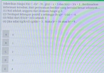 Diberikan fungsi f(x)=sqrt((x^2-9)), g(x)=x+3 dan h(x)=3/x+1. Berdasarkan
informasi tersebut, dari pernyataan berikut yang bernilai benar sebanyak....
(1) Nol adalah anggota dari domain fungsi gcirc f. 
(2) Terdapat bilangan positif a sehingga (hcirc g)^wedge -1(a)=-4. 
(3) Nilai dari f(5).h^(wedge -)-1(5) adalah 3
(4) Jika nilai ((g/h)-(f/sqrt(g)))(b)=3.Makab^2=16 atau b^2=9.
A 0
B 1
C 2
D 3
E 4