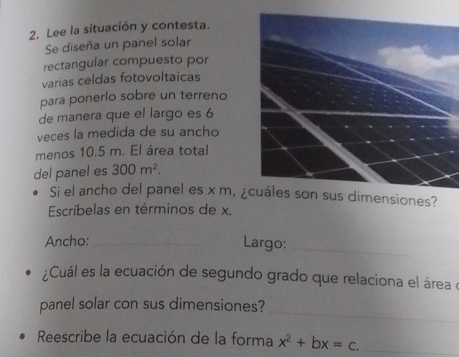 Lee la situación y contesta. 
Se diseña un panel solar 
rectangular compuesto por 
varias celdas fotovoltaicas 
para ponerlo sobre un terreno 
de manera que el largo es 6
veces la medida de su ancho 
menos 10.5 m. El área total 
del panel es 300m^2. 
Si el ancho del panel es x m, ¿ dimensiones? 
Escríbelas en términos de x. 
Ancho: _Largo:_ 
¿Cuál es la ecuación de segundo grado que relaciona el área o 
_ 
panel solar con sus dimensiones? 
Reescribe la ecuación de la forma x^2+bx=c. _