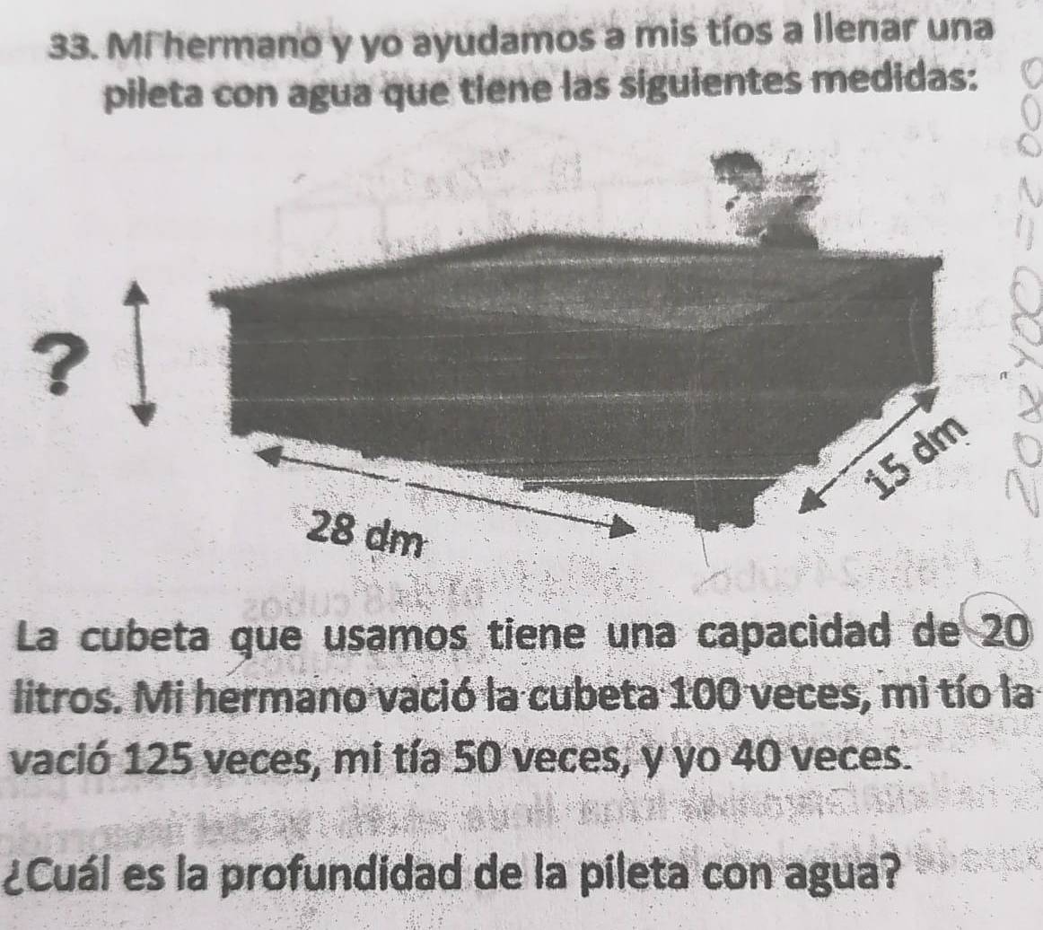 Mi hermano y yo ayudamos a mis tíos a llenar una 
pileta con agua que tiene las siguientes medidas: 
?
15 dm
28 dm
La cubeta que usamos tiene una capacidad de 20
litros. Mi hermano vació la cubeta 100 veces, mi tío la 
vació 125 veces, mi tía 50 veces, y yo 40 veces. 
¿Cuál es la profundidad de la pileta con agua?