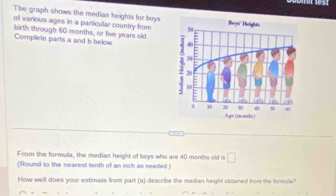 The graph shows the median heights for boys 
of various ages in a particular country from 
birth through 60 months, or five years old. 
Complete parts a and b below 
From the formula, the median height of boys who are 40 months old is □. 
(Round to the nearest tenth of an inch as needed.) 
How well does your estimate from part (a) describe the median height obtained from the formula?