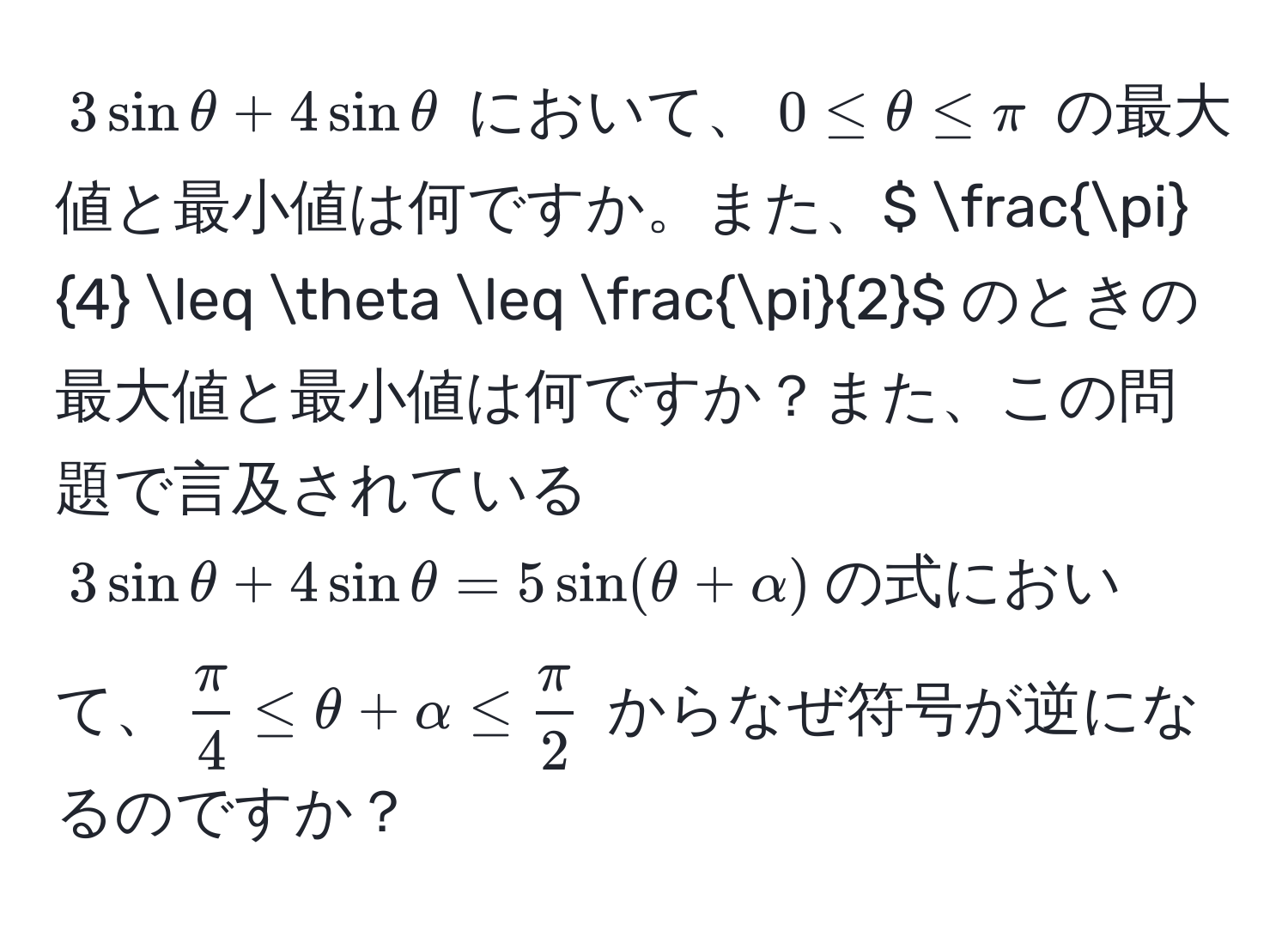 $3sinθ + 4sinθ$ において、$0 ≤ θ ≤ π$ の最大値と最小値は何ですか。また、$  π/4  ≤ θ ≤  π/2 $ のときの最大値と最小値は何ですか？また、この問題で言及されている$3sinθ + 4sinθ = 5sin(θ + alpha)$の式において、$ π/4  ≤ θ + alpha ≤  π/2 $ からなぜ符号が逆になるのですか？